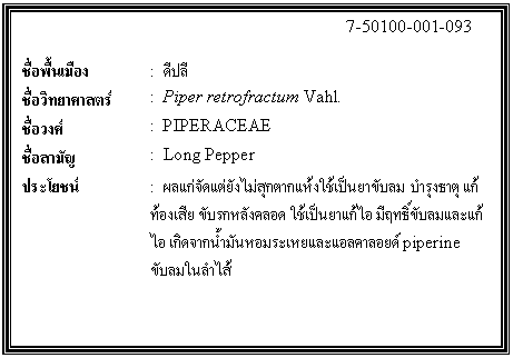 กล่องข้อความ: 7-50100-001-093 ชื่อพื้นเมือง : ดีปลี ชื่อวิทยาศาสตร์ : Piper retrofractum Vahl. ชื่อวงศ์ : PIPERACEAE ชื่อสามัญ : Long Pepper ประโยชน์ : ผลแก่จัดแต่ยังไม่สุกตากแห้งใช้เป็นยาขับลม บำรุงธาตุ แก้ท้องเสีย ขับรกหลังคลอด ใช้เป็นยาแก้ไอ มีฤทธิ์ขับลมและแก้ไอ เกิดจากน้ำมันหอมระเหยและแอลคาลอยด์ piperine ขับลมในลำไส้